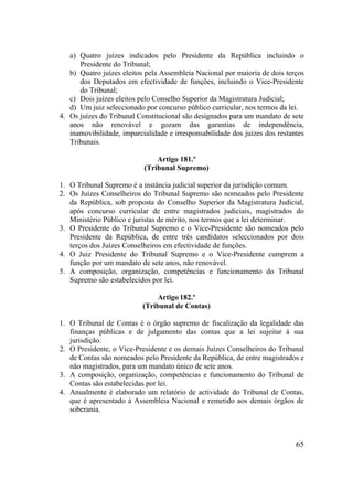 65
a) Quatro juízes indicados pelo Presidente da República incluindo o
Presidente do Tribunal;
b) Quatro juízes eleitos pela Assembleia Nacional por maioria de dois terços
dos Deputados em efectividade de funções, incluindo o Vice-Presidente
do Tribunal;
c) Dois juízes eleitos pelo Conselho Superior da Magistratura Judicial;
d) Um juiz seleccionado por concurso público curricular, nos termos da lei.
4. Os juízes do Tribunal Constitucional são designados para um mandato de sete
anos não renovável e gozam das garantias de independência,
inamovibilidade, imparcialidade e irresponsabilidade dos juízes dos restantes
Tribunais.
Artigo 181.º
(Tribunal Supremo)
1. O Tribunal Supremo é a instância judicial superior da jurisdição comum.
2. Os Juízes Conselheiros do Tribunal Supremo são nomeados pelo Presidente
da República, sob proposta do Conselho Superior da Magistratura Judicial,
após concurso curricular de entre magistrados judiciais, magistrados do
Ministério Público e juristas de mérito, nos termos que a lei determinar.
3. O Presidente do Tribunal Supremo e o Vice-Presidente são nomeados pelo
Presidente da República, de entre três candidatos seleccionados por dois
terços dos Juízes Conselheiros em efectividade de funções.
4. O Juiz Presidente do Tribunal Supremo e o Vice-Presidente cumprem a
função por um mandato de sete anos, não renovável.
5. A composição, organização, competências e funcionamento do Tribunal
Supremo são estabelecidos por lei.
Artigo 182.º
(Tribunal de Contas)
1. O Tribunal de Contas é o órgão supremo de fiscalização da legalidade das
finanças públicas e de julgamento das contas que a lei sujeitar à sua
jurisdição.
2. O Presidente, o Vice-Presidente e os demais Juízes Conselheiros do Tribunal
de Contas são nomeados pelo Presidente da República, de entre magistrados e
não magistrados, para um mandato único de sete anos.
3. A composição, organização, competências e funcionamento do Tribunal de
Contas são estabelecidas por lei.
4. Anualmente é elaborado um relatório de actividade do Tribunal de Contas,
que é apresentado à Assembleia Nacional e remetido aos demais órgãos de
soberania.
 