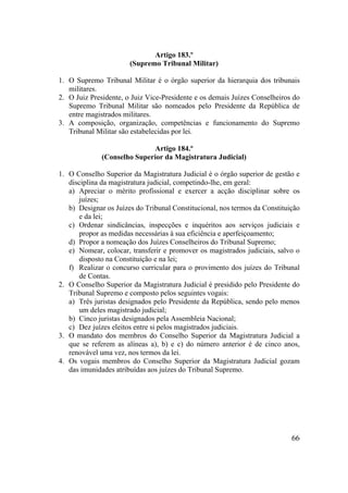 66
Artigo 183.º
(Supremo Tribunal Militar)
1. O Supremo Tribunal Militar é o órgão superior da hierarquia dos tribunais
militares.
2. O Juiz Presidente, o Juiz Vice-Presidente e os demais Juízes Conselheiros do
Supremo Tribunal Militar são nomeados pelo Presidente da República de
entre magistrados militares.
3. A composição, organização, competências e funcionamento do Supremo
Tribunal Militar são estabelecidas por lei.
Artigo 184.º
(Conselho Superior da Magistratura Judicial)
1. O Conselho Superior da Magistratura Judicial é o órgão superior de gestão e
disciplina da magistratura judicial, competindo-lhe, em geral:
a) Apreciar o mérito profissional e exercer a acção disciplinar sobre os
juízes;
b) Designar os Juízes do Tribunal Constitucional, nos termos da Constituição
e da lei;
c) Ordenar sindicâncias, inspecções e inquéritos aos serviços judiciais e
propor as medidas necessárias à sua eficiência e aperfeiçoamento;
d) Propor a nomeação dos Juízes Conselheiros do Tribunal Supremo;
e) Nomear, colocar, transferir e promover os magistrados judiciais, salvo o
disposto na Constituição e na lei;
f) Realizar o concurso curricular para o provimento dos juízes do Tribunal
de Contas.
2. O Conselho Superior da Magistratura Judicial é presidido pelo Presidente do
Tribunal Supremo e composto pelos seguintes vogais:
a) Três juristas designados pelo Presidente da República, sendo pelo menos
um deles magistrado judicial;
b) Cinco juristas designados pela Assembleia Nacional;
c) Dez juízes eleitos entre si pelos magistrados judiciais.
3. O mandato dos membros do Conselho Superior da Magistratura Judicial a
que se referem as alíneas a), b) e c) do número anterior é de cinco anos,
renovável uma vez, nos termos da lei.
4. Os vogais membros do Conselho Superior da Magistratura Judicial gozam
das imunidades atribuídas aos juízes do Tribunal Supremo.
 