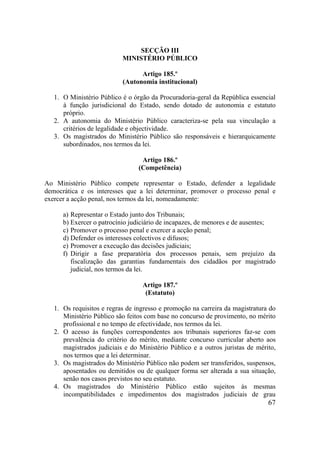 67
SECÇÃO III
MINISTÉRIO PÚBLICO
Artigo 185.º
(Autonomia institucional)
1. O Ministério Público é o órgão da Procuradoria-geral da República essencial
à função jurisdicional do Estado, sendo dotado de autonomia e estatuto
próprio.
2. A autonomia do Ministério Público caracteriza-se pela sua vinculação a
critérios de legalidade e objectividade.
3. Os magistrados do Ministério Público são responsáveis e hierarquicamente
subordinados, nos termos da lei.
Artigo 186.º
(Competência)
Ao Ministério Público compete representar o Estado, defender a legalidade
democrática e os interesses que a lei determinar, promover o processo penal e
exercer a acção penal, nos termos da lei, nomeadamente:
a) Representar o Estado junto dos Tribunais;
b) Exercer o patrocínio judiciário de incapazes, de menores e de ausentes;
c) Promover o processo penal e exercer a acção penal;
d) Defender os interesses colectivos e difusos;
e) Promover a execução das decisões judiciais;
f) Dirigir a fase preparatória dos processos penais, sem prejuízo da
fiscalização das garantias fundamentais dos cidadãos por magistrado
judicial, nos termos da lei.
Artigo 187.º
(Estatuto)
1. Os requisitos e regras de ingresso e promoção na carreira da magistratura do
Ministério Público são feitos com base no concurso de provimento, no mérito
profissional e no tempo de efectividade, nos termos da lei.
2. O acesso às funções correspondentes aos tribunais superiores faz-se com
prevalência do critério do mérito, mediante concurso curricular aberto aos
magistrados judiciais e do Ministério Público e a outros juristas de mérito,
nos termos que a lei determinar.
3. Os magistrados do Ministério Público não podem ser transferidos, suspensos,
aposentados ou demitidos ou de qualquer forma ser alterada a sua situação,
senão nos casos previstos no seu estatuto.
4. Os magistrados do Ministério Público estão sujeitos às mesmas
incompatibilidades e impedimentos dos magistrados judiciais de grau
 