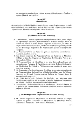 68
correspondente, usufruindo de estatuto remuneratório adequado à função e à
exclusividade do seu exercício.
Artigo 188.º
(Imunidades)
Os magistrados do Ministério Público só podem ser presos depois de culpa formada
quando a infracção seja punível com pena de prisão superior a dois anos, excepto em
flagrante delito por crime doloso punível com a mesma pena.
Artigo 189.º
(Procuradoria-Geral da República)
1. A Procuradoria-Geral da República é um organismo do Estado com a função
de representação do Estado, nomeadamente no exercício da acção penal, de
defesa dos direitos de outras pessoas singulares ou colectivas, de defesa da
legalidade no exercício da função jurisdicional e de fiscalização da legalidade
na fase de instrução preparatória dos processos e no que toca ao cumprimento
das penas.
2. A Procuradoria-Geral da República goza de autonomia administrativa e
financeira, nos termos da lei.
3. São órgãos essenciais da Procuradoria-Geral da República o Ministério
Público, o Conselho Superior da Magistratura do Ministério Público e a
Procuradoria Militar.
4. O Procurador-Geral da República e os Vice Procuradores-Gerais são
nomeados pelo Presidente da República, sob proposta do Conselho Superior
da Magistratura do Ministério Público, para um mandato de cinco anos,
renovável uma vez.
5. Os Procuradores-Gerais Adjuntos da República representam, por delegação
do Procurador-Geral da República, o Ministério Público junto do Tribunal
Supremo, do Tribunal Constitucional, do Tribunal de Contas e junto de
outros tribunais superiores.
6. Os Procuradores-Gerais Adjuntos da República são nomeados pelo
Presidente da República, sob proposta do Conselho Superior da Magistratura
do Ministério Público, com os requisitos definidos por lei.
7. Anualmente é elaborado um relatório de actividade da Procuradoria-Geral da
República, que é apresentado à Assembleia Nacional e remetido aos demais
órgãos de soberania.
Artigo 190.º
(Conselho Superior da Magistratura do Ministério Público)
1. O Conselho Superior da Magistratura do Ministério Público é o órgão
superior de gestão e disciplina da Magistratura do Ministério Público,
funcionando em Plenário e em Comissão Permanente.
 