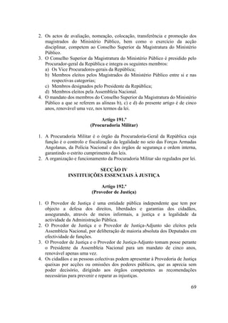 69
2. Os actos de avaliação, nomeação, colocação, transferência e promoção dos
magistrados do Ministério Público, bem como o exercício da acção
disciplinar, competem ao Conselho Superior da Magistratura do Ministério
Público.
3. O Conselho Superior da Magistratura do Ministério Público é presidido pelo
Procurador-geral da República e integra os seguintes membros:
a) Os Vice Procuradores-gerais da República;
b) Membros eleitos pelos Magistrados do Ministério Público entre si e nas
respectivas categorias;
c) Membros designados pelo Presidente da República;
d) Membros eleitos pela Assembleia Nacional.
4. O mandato dos membros do Conselho Superior da Magistratura do Ministério
Público a que se referem as alíneas b), c) e d) do presente artigo é de cinco
anos, renovável uma vez, nos termos da lei.
Artigo 191.º
(Procuradoria Militar)
1. A Procuradoria Militar é o órgão da Procuradoria-Geral da República cuja
função é o controlo e fiscalização da legalidade no seio das Forças Armadas
Angolanas, da Polícia Nacional e dos órgãos de segurança e ordem interna,
garantindo o estrito cumprimento das leis.
2. A organização e funcionamento da Procuradoria Militar são regulados por lei.
SECÇÃO IV
INSTITUIÇÕES ESSENCIAIS À JUSTIÇA
Artigo 192.º
(Provedor de Justiça)
1. O Provedor de Justiça é uma entidade pública independente que tem por
objecto a defesa dos direitos, liberdades e garantias dos cidadãos,
assegurando, através de meios informais, a justiça e a legalidade da
actividade da Administração Pública.
2. O Provedor de Justiça e o Provedor de Justiça-Adjunto são eleitos pela
Assembleia Nacional, por deliberação de maioria absoluta dos Deputados em
efectividade de funções.
3. O Provedor de Justiça e o Provedor de Justiça-Adjunto tomam posse perante
o Presidente da Assembleia Nacional para um mandato de cinco anos,
renovável apenas uma vez.
4. Os cidadãos e as pessoas colectivas podem apresentar à Provedoria de Justiça
queixas por acções ou omissões dos poderes públicos, que as aprecia sem
poder decisório, dirigindo aos órgãos competentes as recomendações
necessárias para prevenir e reparar as injustiças.
 