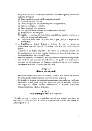 7
relações de amizade e cooperação com todos os Estados e povos, na base dos
seguintes princípios:
a) Respeito pela soberania e independência nacional;
b) Igualdade entre os Estados;
c) Direito dos povos à autodeterminação e à independência;
d) Solução pacífica dos conflitos;
e) Respeito dos direitos humanos;
f) Não ingerência nos assuntos internos dos outros Estados;
g) Reciprocidade de vantagens;
h) Repúdio e combate ao terrorismo, narcotráfico, racismo, corrupção e
tráfico de seres e órgãos humanos;
i) Cooperação com todos os povos para a paz, justiça e progresso da
humanidade.
2. A República de Angola defende a abolição de todas as formas de
colonialismo, agressão, opressão, domínio e exploração nas relações entre os
povos.
3. A República de Angola empenha-se no reforço da identidade africana e no
fortalecimento da acção dos Estados africanos em favor da potenciação do
património cultural dos povos africanos.
4. O Estado angolano não permite a instalação de bases militares estrangeiras no
seu território, sem prejuízo da participação, no quadro das organizações
regionais ou internacionais, em forças de manutenção da paz e em sistemas
de cooperação militar e de segurança colectiva.
Artigo 13.º
(Direito Internacional)
1. O direito internacional geral ou comum, recebido nos termos da presente
Constituição, faz parte integrante da ordem jurídica angolana.
2. Os tratados e acordos internacionais regularmente aprovados ou ratificados
vigoram na ordem jurídica angolana após a sua publicação oficial e entrada
em vigor na ordem jurídica internacional e enquanto vincularem
internacionalmente o Estado angolano.
Artigo 14.º
(Propriedade privada e livre iniciativa)
O Estado respeita e protege a propriedade privada das pessoas singulares ou
colectivas e a livre iniciativa económica e empresarial exercida nos termos da
Constituição e da lei.
 