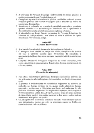 70
5. A actividade do Provedor de Justiça é independente dos meios graciosos e
contenciosos previstos na Constituição e na lei.
6. Os órgãos e agentes da administração pública, os cidadãos e demais pessoas
colectivas públicas têm o dever de cooperar com o Provedor de Justiça na
prossecução dos seus fins.
7. Anualmente é elaborado um relatório de actividade contendo as principais
queixas recebidas e as recomendações formuladas, que é apresentado à
Assembleia Nacional e remetido aos demais órgãos de soberania.
8. A lei estabelece as demais funções e o estatuto do Provedor de Justiça e do
Provedor de Justiça-Adjunto, bem como de toda a estrutura de apoio
denominada Provedoria de Justiça.
Artigo 193.º
(Exercício da advocacia)
1. A advocacia é uma instituição essencial à administração da justiça.
2. O Advogado é um servidor da justiça e do direito, competindo-lhe praticar
em todo o território nacional actos profissionais de consultoria e
representação jurídicas, bem como exercer o patrocínio judiciário, nos termos
da lei.
3. Compete à Ordem dos Advogados a regulação do acesso à advocacia, bem
como a disciplina do seu exercício e do patrocínio forense, nos termos da lei
e do seu estatuto.
Artigo 194.º
(Garantias do Advogado)
1. Nos actos e manifestações processuais forenses necessários ao exercício da
sua actividade, os Advogados gozam de imunidades, nos limites consagrados
na lei.
2. É garantida a inviolabilidade dos documentos respeitantes ao exercício da
profissão, nos limites previstos na lei, apenas sendo admissíveis buscas,
apreensões, arrolamentos e diligências semelhantes ordenados por decisão
judicial e efectuadas na presença do magistrado competente, do Advogado e
de representante da Ordem dos Advogados, quando esteja em causa a prática
de facto ilícito punível com prisão superior a dois anos e cujos indícios
imputem ao Advogado a sua prática.
3. Os Advogados têm o direito de comunicar pessoal e reservadamente com os
seus patrocinados, mesmo que estes se encontrem presos ou detidos em
estabelecimentos civis ou militares.
 