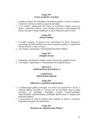 71
Artigo 195.º
(Acesso ao direito e à justiça)
1. Compete à Ordem dos Advogados a assistência jurídica, o acesso ao direito e
o patrocínio forense em todos os graus de jurisdição.
2. A lei regula a organização das formas de assistência jurídica, acesso ao
direito e patrocínio forense, como elemento essencial à administração da
justiça, devendo o Estado estabelecer os meios financeiros para o efeito.
Artigo 196.º
(Defesa Pública)
1. O Estado assegura, às pessoas com insuficiência de meios financeiros,
mecanismos de defesa pública com vista à assistência jurídica e ao patrocínio
forense oficioso, a todos os níveis.
2. A lei regula a organização e funcionamento da Defesa Pública.
Artigo 197.º
(Julgados de paz)
1. É admitida a resolução de conflitos sociais menores por julgados de paz.
2. A lei regula a organização e o funcionamento dos julgados de paz.
TÍTULO V
ADMINISTRAÇÃO PÚBLICA
CAPÍTULO I
PRINCÍPIOS GERAIS
Artigo 198.º
(Objectivos e princípios fundamentais)
1. A administração pública prossegue, nos termos da Constituição e da lei, o
interesse público, devendo, no exercício da sua actividade, reger-se pelos
princípios da igualdade, legalidade, justiça, proporcionalidade,
imparcialidade, responsabilização, probidade administrativa e respeito pelo
património público.
2. A prossecução do interesse público deve respeitar os direitos e interesses
legalmente protegidos dos particulares.
Artigo 199.º
(Estrutura da Administração Pública)
 