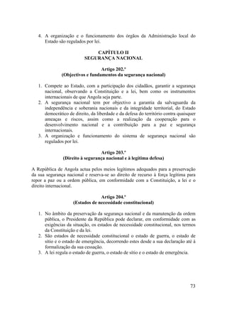 73
4. A organização e o funcionamento dos órgãos da Administração local do
Estado são regulados por lei.
CAPÍTULO II
SEGURANÇA NACIONAL
Artigo 202.º
(Objectivos e fundamentos da segurança nacional)
1. Compete ao Estado, com a participação dos cidadãos, garantir a segurança
nacional, observando a Constituição e a lei, bem como os instrumentos
internacionais de que Angola seja parte.
2. A segurança nacional tem por objectivo a garantia da salvaguarda da
independência e soberania nacionais e da integridade territorial, do Estado
democrático de direito, da liberdade e da defesa do território contra quaisquer
ameaças e riscos, assim como a realização da cooperação para o
desenvolvimento nacional e a contribuição para a paz e segurança
internacionais.
3. A organização e funcionamento do sistema de segurança nacional são
regulados por lei.
Artigo 203.º
(Direito à segurança nacional e à legítima defesa)
A República de Angola actua pelos meios legítimos adequados para a preservação
da sua segurança nacional e reserva-se ao direito de recurso à força legítima para
repor a paz ou a ordem pública, em conformidade com a Constituição, a lei e o
direito internacional.
Artigo 204.º
(Estados de necessidade constitucional)
1. No âmbito da preservação da segurança nacional e da manutenção da ordem
pública, o Presidente da República pode declarar, em conformidade com as
exigências da situação, os estados de necessidade constitucional, nos termos
da Constituição e da lei.
2. São estados de necessidade constitucional o estado de guerra, o estado de
sítio e o estado de emergência, decorrendo estes desde a sua declaração até à
formalização da sua cessação.
3. A lei regula o estado de guerra, o estado de sítio e o estado de emergência.
 
