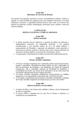 74
Artigo 205.º
(Restrições ao exercício de direitos)
Aos agentes da segurança nacional no activo, nomeadamente militares, polícias e
agentes, na estrita medida das exigências das suas condições funcionais, a lei pode
estabelecer restrições à capacidade eleitoral passiva, bem como ao exercício dos
direitos de expressão, reunião, manifestação, associação, greve, petição e outros de
natureza análoga.
CAPÍTULO III
DEFESA NACIONAL E FORÇAS ARMADAS
Artigo 206.º
(Defesa nacional)
1. A defesa nacional tem por objectivos a garantia da defesa da soberania e
independência nacionais, da integridade territorial e dos poderes
constitucionais e, por iniciativa destes, da lei e da ordem pública, o
asseguramento da liberdade e segurança da população, contra agressões e
outro tipo de ameaças externas e internas, bem como o desenvolvimento de
missões de interesse público, nos termos da Constituição e da lei.
2. A organização e funcionamento da defesa nacional são estabelecidos por lei.
Artigo 207.º
(Forças Armadas Angolanas)
1. As Forças Armadas Angolanas são a instituição militar nacional permanente,
regular e apartidária, incumbida da defesa militar do país, organizadas na
base da hierarquia, da disciplina e da obediência aos órgãos de soberania
competentes, sob a autoridade suprema do Presidente da República e
Comandante-em-Chefe, nos termos da Constituição e da lei, bem como das
convenções internacionais de que Angola seja parte.
2. As Forças Armadas Angolanas compõem-se exclusivamente de cidadãos
angolanos e a sua organização é única para todo o território nacional.
3. A lei regula a organização, funcionamento, disciplina, preparação e emprego
das Forças Armadas Angolanas em tempo de paz, de crise e de conflito.
Artigo 208.º
(Defesa da pátria e serviço militar)
1. A defesa da Pátria e dos direitos dos cidadãos é direito e dever fundamental
de todos os angolanos.
2. O serviço militar é regulado por lei, que fixa as formas, a natureza e o
conteúdo do seu cumprimento.
 