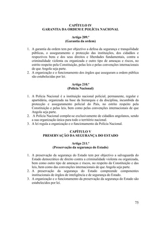 75
CAPÍTULO IV
GARANTIA DA ORDEM E POLÍCIA NACIONAL
Artigo 209.º
(Garantia da ordem)
1. A garantia da ordem tem por objectivo a defesa da segurança e tranquilidade
públicas, o asseguramento e protecção das instituições, dos cidadãos e
respectivos bens e dos seus direitos e liberdades fundamentais, contra a
criminalidade violenta ou organizada e outro tipo de ameaças e riscos, no
estrito respeito pela Constituição, pelas leis e pelas convenções internacionais
de que Angola seja parte.
2. A organização e o funcionamento dos órgãos que asseguram a ordem pública
são estabelecidas por lei.
Artigo 210.º
(Polícia Nacional)
1. A Polícia Nacional é a instituição nacional policial, permanente, regular e
apartidária, organizada na base da hierarquia e da disciplina, incumbida da
protecção e asseguramento policial do País, no estrito respeito pela
Constituição e pelas leis, bem como pelas convenções internacionais de que
Angola seja parte.
2. A Polícia Nacional compõe-se exclusivamente de cidadãos angolanos, sendo
a sua organização única para todo o território nacional.
3. A lei regula a organização e o funcionamento da Polícia Nacional.
CAPÍTULO V
PRESERVAÇÃO DA SEGURANÇA DO ESTADO
Artigo 211.º
(Preservação da segurança do Estado)
1. A preservação da segurança do Estado tem por objectivo a salvaguarda do
Estado democrático de direito contra a criminalidade violenta ou organizada,
bem como outro tipo de ameaças e riscos, no respeito da Constituição e das
leis, bem como das convenções internacionais de que Angola seja parte.
2. A preservação da segurança do Estado compreende componentes
institucionais de órgãos de inteligência e de segurança do Estado.
3. A organização e o funcionamento da preservação da segurança do Estado são
estabelecidos por lei.
 