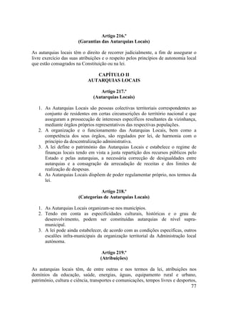 77
Artigo 216.º
(Garantias das Autarquias Locais)
As autarquias locais têm o direito de recorrer judicialmente, a fim de assegurar o
livre exercício das suas atribuições e o respeito pelos princípios de autonomia local
que estão consagrados na Constituição ou na lei.
CAPÍTULO II
AUTARQUIAS LOCAIS
Artigo 217.º
(Autarquias Locais)
1. As Autarquias Locais são pessoas colectivas territoriais correspondentes ao
conjunto de residentes em certas circunscrições do território nacional e que
asseguram a prossecução de interesses específicos resultantes da vizinhança,
mediante órgãos próprios representativos das respectivas populações.
2. A organização e o funcionamento das Autarquias Locais, bem como a
competência dos seus órgãos, são regulados por lei, de harmonia com o
princípio da descentralização administrativa.
3. A lei define o património das Autarquias Locais e estabelece o regime de
finanças locais tendo em vista a justa repartição dos recursos públicos pelo
Estado e pelas autarquias, a necessária correcção de desigualdades entre
autarquias e a consagração da arrecadação de receitas e dos limites de
realização de despesas.
4. As Autarquias Locais dispõem de poder regulamentar próprio, nos termos da
lei.
Artigo 218.º
(Categorias de Autarquias Locais)
1. As Autarquias Locais organizam-se nos municípios.
2. Tendo em conta as especificidades culturais, históricas e o grau de
desenvolvimento, podem ser constituídas autarquias de nível supra-
municipal.
3. A lei pode ainda estabelecer, de acordo com as condições específicas, outros
escalões infra-municipais da organização territorial da Administração local
autónoma.
Artigo 219.º
(Atribuições)
As autarquias locais têm, de entre outras e nos termos da lei, atribuições nos
domínios da educação, saúde, energias, águas, equipamento rural e urbano,
património, cultura e ciência, transportes e comunicações, tempos livres e desportos,
 