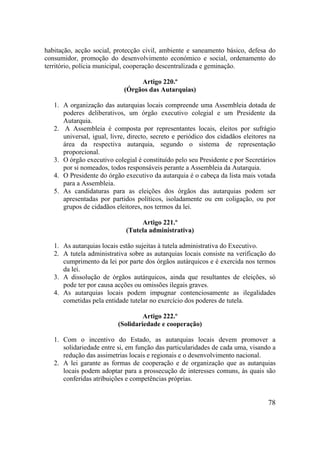 78
habitação, acção social, protecção civil, ambiente e saneamento básico, defesa do
consumidor, promoção do desenvolvimento económico e social, ordenamento do
território, polícia municipal, cooperação descentralizada e geminação.
Artigo 220.º
(Órgãos das Autarquias)
1. A organização das autarquias locais compreende uma Assembleia dotada de
poderes deliberativos, um órgão executivo colegial e um Presidente da
Autarquia.
2. A Assembleia é composta por representantes locais, eleitos por sufrágio
universal, igual, livre, directo, secreto e periódico dos cidadãos eleitores na
área da respectiva autarquia, segundo o sistema de representação
proporcional.
3. O órgão executivo colegial é constituído pelo seu Presidente e por Secretários
por si nomeados, todos responsáveis perante a Assembleia da Autarquia.
4. O Presidente do órgão executivo da autarquia é o cabeça da lista mais votada
para a Assembleia.
5. As candidaturas para as eleições dos órgãos das autarquias podem ser
apresentadas por partidos políticos, isoladamente ou em coligação, ou por
grupos de cidadãos eleitores, nos termos da lei.
Artigo 221.º
(Tutela administrativa)
1. As autarquias locais estão sujeitas à tutela administrativa do Executivo.
2. A tutela administrativa sobre as autarquias locais consiste na verificação do
cumprimento da lei por parte dos órgãos autárquicos e é exercida nos termos
da lei.
3. A dissolução de órgãos autárquicos, ainda que resultantes de eleições, só
pode ter por causa acções ou omissões ilegais graves.
4. As autarquias locais podem impugnar contenciosamente as ilegalidades
cometidas pela entidade tutelar no exercício dos poderes de tutela.
Artigo 222.º
(Solidariedade e cooperação)
1. Com o incentivo do Estado, as autarquias locais devem promover a
solidariedade entre si, em função das particularidades de cada uma, visando a
redução das assimetrias locais e regionais e o desenvolvimento nacional.
2. A lei garante as formas de cooperação e de organização que as autarquias
locais podem adoptar para a prossecução de interesses comuns, às quais são
conferidas atribuições e competências próprias.
 