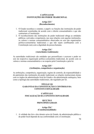 79
CAPÍTULO III
INSTITUIÇÕES DO PODER TRADICIONAL
Artigo 223.º
(Reconhecimento)
1. O Estado reconhece o estatuto, o papel e as funções das instituições do poder
tradicional constituídas de acordo com o direito consuetudinário e que não
contrariam a Constituição.
2. O reconhecimento das instituições do poder tradicional obriga as entidades
públicas e privadas a respeitarem, nas suas relações com aquelas instituições,
os valores e normas consuetudinários observados no seio das organizações
político-comunitárias tradicionais e que não sejam conflituantes com a
Constituição nem com a dignidade da pessoa humana.
Artigo 224.º
(Autoridades tradicionais)
As autoridades tradicionais são entidades que personificam e exercem o poder no
seio da respectiva organização político-comunitária tradicional, de acordo com os
valores e normas consuetudinários e no respeito pela Constituição e pela lei.
Artigo 225.º
(Atribuições, competência e organização)
As atribuições, competência, organização, regime de controlo, da responsabilidade e
do património das instituições do poder tradicional, as relações institucionais destas
com os órgãos da administração local do Estado e da administração autárquica, bem
como a tipologia das autoridades tradicionais, são regulados por lei.
TÍTULO VII
GARANTIAS DA CONSTITUIÇÃO E CONTROLO DA
CONSTITUCIONALIDADE
CAPÍTULO I
FISCALIZAÇÃO DA CONSTITUCIONALIDADE
SECÇÃO I
PRINCÍPIOS GERAIS
Artigo 226.º
(Constitucionalidade)
1. A validade das leis e dos demais actos do Estado, da administração pública e
do poder local depende da sua conformidade com a Constituição.
 