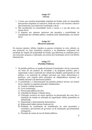 8
Artigo 15.º
(Terra)
1. A terra, que constitui propriedade originária do Estado, pode ser transmitida
para pessoas singulares ou colectivas, tendo em vista o seu racional e efectivo
aproveitamento, nos termos da Constituição e da lei.
2. São reconhecidos às comunidades locais o acesso e o uso das terras, nos
termos da lei.
3. O disposto nos números anteriores não prejudica a possibilidade de
expropriação por utilidade pública, mediante justa indemnização, nos termos
da lei.
Artigo 16.º
(Recursos naturais)
Os recursos naturais, sólidos, líquidos ou gasosos existentes no solo, subsolo, no
mar territorial, na zona económica exclusiva e na plataforma continental sob
jurisdição de Angola são propriedade do Estado, que determina as condições para a
sua concessão, pesquisa e exploração, nos termos da Constituição, da lei e do Direito
Internacional.
Artigo 17.º
(Partidos Políticos)
1. Os partidos políticos, no quadro da presente Constituição e da lei, concorrem,
em torno de um projecto de sociedade e de programa político, para a
organização e para a expressão da vontade dos cidadãos, participando na vida
política e na expressão do sufrágio universal, por meios democráticos e
pacíficos, com respeito pelos princípios da independência nacional, da
unidade nacional e da democracia política.
2. A constituição e o funcionamento dos partidos políticos devem, nos termos
da lei, respeitar os seguintes princípios fundamentais:
a) Carácter e âmbito nacionais;
b) Livre constituição;
c) Prossecução pública dos fins;
d) Liberdade de filiação e filiação única;
e) Utilização exclusiva de meios pacíficos na prossecução dos seus fins e
interdição da criação ou utilização de organização militar, paramilitar ou
militarizada;
f) Organização e funcionamento democráticos;
g) Representatividade mínima fixada por lei;
h) Proibição de recebimento de contribuições de valor pecuniário e
económico, provenientes de governos ou de instituições governamentais
estrangeiros;
i) Prestação de contas do uso de fundos públicos.
 