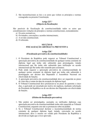 80
2. São inconstitucionais as leis e os actos que violem os princípios e normas
consagrados na presente Constituição.
Artigo 227.º
(Objecto da fiscalização)
São passíveis de fiscalização da constitucionalidade todos os actos que
consubstanciem violações de princípios e normas constitucionais, nomeadamente:
a) Os actos normativos;
b) Os tratados, convenções e acordos internacionais;
c) A revisão constitucional;
d) O referendo.
SECÇÃO II
FISCALIZAÇÃO ABSTRACTA PREVENTIVA
Artigo 228.º
(Fiscalização preventiva da constitucionalidade)
1. O Presidente da República pode requerer ao Tribunal Constitucional a
apreciação preventiva da constitucionalidade de qualquer norma constante de
diploma legal que tenha sido submetido para promulgação, tratado
internacional que lhe tenha sido submetido para ratificação ou acordo
internacional que lhe tenha sido remetido para assinatura.
2. Pode ainda requerer a apreciação preventiva da constitucionalidade de
qualquer norma constante de diploma legal que tenha sido submetido à
promulgação um décimo dos Deputados à Assembleia Nacional em
efectividade de funções.
3. A apreciação preventiva da constitucionalidade deve ser requerida no prazo
de vinte dias a contar da data da recepção do diploma legal.
4. O Tribunal Constitucional deve pronunciar-se no prazo de quarenta e cinco
dias, o qual pode ser encurtado por motivo de urgência, mediante solicitação
do Presidente da República ou de um décimo dos Deputados em efectividade
de funções.
Artigo 229.º
(Efeitos da fiscalização preventiva)
1. Não podem ser promulgados, assinados ou ratificados diplomas cuja
apreciação preventiva da constitucionalidade tenha sido requerida ao Tribunal
Constitucional, enquanto este não se pronunciar sobre tal pedido.
2. Se o Tribunal Constitucional declarar a inconstitucionalidade de norma
constante de qualquer diploma legal, tratado, convenção ou acordo
internacional, deve o mesmo ser vetado pelo Presidente da República e
devolvido ao órgão que o tiver aprovado.
 