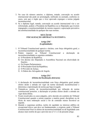 81
3. No caso do número anterior, o diploma, tratado, convenção ou acordo
internacional não pode ser promulgado, ratificado ou assinado, conforme os
casos, sem que o órgão que o tiver aprovado expurgue a norma julgada
inconstitucional.
4. Se o diploma legal, tratado, convenção ou acordo internacional vier a ser
reformulado, podem o Presidente da República ou os Deputados que tiverem
impugnado a constitucionalidade do mesmo requerer a apreciação preventiva
da constitucionalidade de qualquer das suas normas.
SECÇÃO III
FISCALIZAÇÃO ABSTRACTA SUCESSIVA
Artigo 230.º
(Legitimidade)
1. O Tribunal Constitucional aprecia e declara, com força obrigatória geral, a
inconstitucionalidade de qualquer norma.
2. Podem requerer ao Tribunal Constitucional a declaração de
inconstitucionalidade as seguintes entidades:
a) O Presidente da República;
b) Um décimo dos Deputados à Assembleia Nacional em efectividade de
funções;
c) Os Grupos Parlamentares;
d) O Procurador-Geral da República;
e) O Provedor de Justiça;
f) A Ordem dos Advogados de Angola.
Artigo 231.º
(Efeitos da fiscalização abstracta)
1. A declaração de inconstitucionalidade com força obrigatória geral produz
efeitos desde a entrada em vigor da norma declarada inconstitucional e
determina a repristinação da norma que haja revogado.
2. Tratando-se, porém, de inconstitucionalidade por infracção de norma
constitucional posterior, a declaração só produz efeitos desde a entrada em
vigor desta última.
3. Ficam ressalvados os casos julgados, salvo decisão em contrário do Tribunal
Constitucional quando a norma respeitar a matéria penal, disciplinar ou de
ilícito de mera ordenação social e for de conteúdo menos favorável ao
arguido.
4. Quando a segurança jurídica, razões de equidade ou interesse público de
excepcional relevo, que deve ser fundamentado, o exigirem, pode o Tribunal
Constitucional fixar os efeitos da inconstitucionalidade ou da ilegalidade com
alcance mais restrito do que o previsto nos n.ºs 1 e 2 do presente artigo.
 