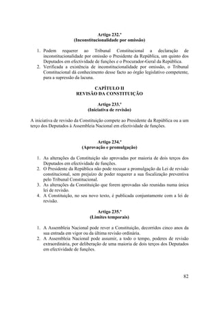 82
Artigo 232.º
(Inconstitucionalidade por omissão)
1. Podem requerer ao Tribunal Constitucional a declaração de
inconstitucionalidade por omissão o Presidente da República, um quinto dos
Deputados em efectividade de funções e o Procurador-Geral da República.
2. Verificada a existência de inconstitucionalidade por omissão, o Tribunal
Constitucional dá conhecimento desse facto ao órgão legislativo competente,
para a supressão da lacuna.
CAPÍTULO II
REVISÃO DA CONSTITUIÇÃO
Artigo 233.º
(Iniciativa de revisão)
A iniciativa de revisão da Constituição compete ao Presidente da República ou a um
terço dos Deputados à Assembleia Nacional em efectividade de funções.
Artigo 234.º
(Aprovação e promulgação)
1. As alterações da Constituição são aprovadas por maioria de dois terços dos
Deputados em efectividade de funções.
2. O Presidente da República não pode recusar a promulgação da Lei de revisão
constitucional, sem prejuízo de poder requerer a sua fiscalização preventiva
pelo Tribunal Constitucional.
3. As alterações da Constituição que forem aprovadas são reunidas numa única
lei de revisão.
4. A Constituição, no seu novo texto, é publicada conjuntamente com a lei de
revisão.
Artigo 235.º
(Limites temporais)
1. A Assembleia Nacional pode rever a Constituição, decorridos cinco anos da
sua entrada em vigor ou da última revisão ordinária.
2. A Assembleia Nacional pode assumir, a todo o tempo, poderes de revisão
extraordinária, por deliberação de uma maioria de dois terços dos Deputados
em efectividade de funções.
 