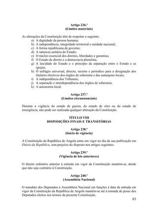 83
Artigo 236.º
(Limites materiais)
As alterações da Constituição têm de respeitar o seguinte:
a) A dignidade da pessoa humana;
b) A independência, integridade territorial e unidade nacional;
c) A forma republicana de governo;
d) A natureza unitária do Estado;
e) O núcleo essencial dos direitos, liberdades e garantias;
f) O Estado de direito e a democracia pluralista;
g) A laicidade do Estado e o princípio da separação entre o Estado e as
igrejas;
h) O sufrágio universal, directo, secreto e periódico para a designação dos
titulares electivos dos órgãos de soberania e das autarquias locais;
i) A independência dos Tribunais;
j) A separação e interdependência dos órgãos de soberania;
k) A autonomia local.
Artigo 237.º
(Limites circunstanciais)
Durante a vigência do estado de guerra, do estado de sítio ou do estado de
emergência, não pode ser realizada qualquer alteração da Constituição.
TÍTULO VIII
DISPOSIÇÕES FINAIS E TRANSITÓRIAS
Artigo 238.º
(Início de vigência)
A Constituição da República de Angola entra em vigor no dia da sua publicação em
Diário da República, sem prejuízo do disposto nos artigos seguintes.
Artigo 239.º
(Vigência de leis anteriores)
O direito ordinário anterior à entrada em vigor da Constituição mantém-se, desde
que não seja contrário à Constituição.
Artigo 240.º
(Assembleia Nacional)
O mandato dos Deputados à Assembleia Nacional em funções à data da entrada em
vigor da Constituição da República de Angola mantém-se até à tomada de posse dos
Deputados eleitos nos termos da presente Constituição.
 