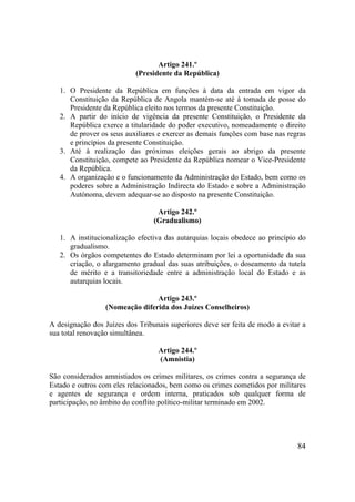 84
Artigo 241.º
(Presidente da República)
1. O Presidente da República em funções à data da entrada em vigor da
Constituição da República de Angola mantém-se até à tomada de posse do
Presidente da República eleito nos termos da presente Constituição.
2. A partir do início de vigência da presente Constituição, o Presidente da
República exerce a titularidade do poder executivo, nomeadamente o direito
de prover os seus auxiliares e exercer as demais funções com base nas regras
e princípios da presente Constituição.
3. Até à realização das próximas eleições gerais ao abrigo da presente
Constituição, compete ao Presidente da República nomear o Vice-Presidente
da República.
4. A organização e o funcionamento da Administração do Estado, bem como os
poderes sobre a Administração Indirecta do Estado e sobre a Administração
Autónoma, devem adequar-se ao disposto na presente Constituição.
Artigo 242.º
(Gradualismo)
1. A institucionalização efectiva das autarquias locais obedece ao princípio do
gradualismo.
2. Os órgãos competentes do Estado determinam por lei a oportunidade da sua
criação, o alargamento gradual das suas atribuições, o doseamento da tutela
de mérito e a transitoriedade entre a administração local do Estado e as
autarquias locais.
Artigo 243.º
(Nomeação diferida dos Juízes Conselheiros)
A designação dos Juízes dos Tribunais superiores deve ser feita de modo a evitar a
sua total renovação simultânea.
Artigo 244.º
(Amnistia)
São considerados amnistiados os crimes militares, os crimes contra a segurança de
Estado e outros com eles relacionados, bem como os crimes cometidos por militares
e agentes de segurança e ordem interna, praticados sob qualquer forma de
participação, no âmbito do conflito político-militar terminado em 2002.
 