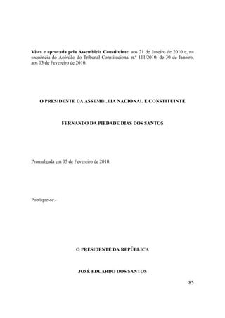85
Vista e aprovada pela Assembleia Constituinte, aos 21 de Janeiro de 2010 e, na
sequência do Acórdão do Tribunal Constitucional n.º 111/2010, de 30 de Janeiro,
aos 03 de Fevereiro de 2010.
O PRESIDENTE DA ASSEMBLEIA NACIONAL E CONSTITUINTE
FERNANDO DA PIEDADE DIAS DOS SANTOS
Promulgada em 05 de Fevereiro de 2010.
Publique-se.-
O PRESIDENTE DA REPÚBLICA
JOSÉ EDUARDO DOS SANTOS
 