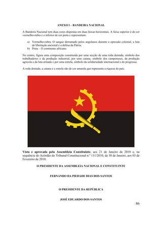 86
ANEXO I – BANDEIRA NACIONAL
A Bandeira Nacional tem duas cores dispostas em duas faixas horizontais. A faixa superior é de cor
vermelho-rubra e a inferior de cor preta e representam:
a) Vermelho-rubra: O sangue derramado pelos angolanos durante a opressão colonial, a luta
de libertação nacional e a defesa da Pátria;
b) Preta – O continente africano.
No centro, figura uma composição constituída por uma secção de uma roda dentada, símbolo dos
trabalhadores e da produção industrial, por uma catana, símbolo dos camponeses, da produção
agrícola e da luta armada e por uma estrela, símbolo da solidariedade internacional e do progresso.
A roda dentada, a catana e a estrela são de cor amarela que representa a riqueza do país.
Vista e aprovada pela Assembleia Constituinte, aos 21 de Janeiro de 2010 e, na
sequência do Acórdão do Tribunal Constitucional n.º 111/2010, de 30 de Janeiro, aos 03 de
Fevereiro de 2010.
O PRESIDENTE DA ASSEMBLEIA NACIONAL E CONSTITUINTE
FERNANDO DA PIEDADE DIAS DOS SANTOS
O PRESIDENTE DA REPÚBLICA
JOSÉ EDUARDO DOS SANTOS
 