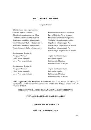 88
ANEXO III – HINO NACIONAL
“Angola Avante”
Ó Pátria nunca mais esqueceremos
Os heróis do 4 de Fevereiro
Ó Pátria nós saudámos os teus filhos
Tombados pela nossa independência
Honrámos o passado, a nossa história
Construímos no trabalho o homem novo
Honrámos o passado, a nossa história
Construímos no trabalho o homem novo
Angola avante, Revolução
Pelo poder Popular
Pátria unida, liberdade
Um só Povo uma só Nação
Angola avante, Revolução
Pelo poder Popular
Pátria unida, liberdade
Um só Povo uma só Nação
Levantemos nossas vozes libertadas
Para a Glória dos Povos africanos
Marchemos combatentes angolanos
Solidários com os Povos oprimidos
Orgulhosos lutaremos pela Paz
Com as forças Progressistas do mundo
Orgulhosos lutaremos pela Paz
Com as forças Progressistas do mundo
Angola avante, Revolução
Pelo poder Popular
Pátria unida, liberdade
Um só Povo uma só Nação
Angola avante, Revolução
Pelo poder Popular
Pátria unida, liberdade
Um só Povo uma só Nação
Vista e aprovada pela Assembleia Constituinte, aos 21 de Janeiro de 2010 e, na
sequência do Acórdão do Tribunal Constitucional n.º 111/2010, de 30 de Janeiro, aos 03 de
Fevereiro de 2010.
O PRESIDENTE DA ASSEMBLEIA NACIONAL E CONSTITUINTE
FERNANDO DA PIEDADE DIAS DOS SANTOS
O PRESIDENTE DA REPÚBLICA
JOSÉ EDUARDO DOS SANTOS
 