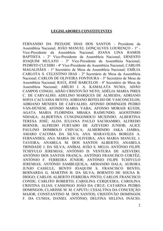 2
LEGISLADORES CONSTITUINTES
FERNANDO DA PIEDADE DIAS DOS SANTOS - Presidente da
Assembleia Nacional; JOÃO MANUEL GONÇALVES LOURENÇO - 1º -
Vice-Presidente da Assembleia Nacional; JOANA LINA RAMOS
BAPTISTA - 2º Vice-Presidente da Assembleia Nacional; ERNESTO
JOAQUIM MULATO - 3º Vice-Presidente da Assembleia Nacional;
PEDRITO CUCHIRI - 4º Vice-Presidente da Assembleia Nacional; CARLOS
MAGALHÃES - 1º Secretário de Mesa da Assembleia Nacional; EMÍLIA
CARLOTA S. CELESTINO DIAS - 2º Secretário de Mesa da Assembleia
Nacional; CARLOS DE OLIVEIRA FONTOURA - 3º Secretário de Mesa da
Assembleia Nacional; RAÚL JOSÉ BARCELOS - 4º Secretário de Mesa da
Assembleia Nacional; ABÍLIO J. A. KAMALATA NUMA; ADÃO
CAMPOS CONGO; ADÃO CRISTOVÃO NETO; ADÉLIA MARIA PIRES
C. DE CARVALHO; ADELINO MARQUES DE ALMEIDA; ADRIANO
SOFIA CACUASSA BENTO; ADRIANO BOTELHO DE VASCONCELOS;
ADRIANO MENDES DE CARVALHO; AFONSO DOMINGOS PEDRO
VAN-DÚNEM; AFONSO MARIA VABA; AFONSO MORAIS KUEDI;
AGATA MARIA FLORINDA MBAKA RAIMUNDO; AGOSTINHO
NDJAKA; ALBERTINA CUNGINGOMOCO MUXINDO; ALBERTINA
TERESA JOSÉ; ALDA JULIANA PAULO SACHIAMBO; ALFREDO
BERNER; ALFREDO FURTADO DE AZEVEDO JUNIOR; ALICE
PAULINO DOMBOLO CHIVACA; ALMERINDO JAKA JAMBA;
AMARO CACOMA DA SILVA; ANA MARAVILHA BORGES A.
FERNANDES; ANA MARIA DE OLIVEIRA; ANA MARIA MANUEL J.
TAVEIRA; ANABELA M. DOS SANTOS ALBERTO; ANABELA
TRINDADE J. DA SILVA; ANÍBAL JOÃO S. MELO; ANTÓNIO FILIPE
TCHIYULO JEREMIAS; ANTÓNIO D. VENTURA DE AZEVEDO;
ANTÓNIO DOS SANTOS FRANÇA; ANTÓNIO FRANCISCO CORTÊZ;
ANTÓNIO F. FERREIRA JÚNIOR; ANTÓNIO FILIPE TCHIYULO
JEREMIAS; ANTÓNIO SAMBUQUILA; ARMANDO DALA; AURORA
JUNJO CASSULE; BENTO JOAQUIM S. FRANCISCO BENTO;
BERNARDA G. MARTINS H. DA SILVA; BORNITO DE SOUSA B.
DIOGO; CARLOS ALBERTO FERREIRA PINTO; CARLOS FRANCISCO
CONDE; CARLITO ROBERTO; CAROLINA CERQUEIRA; CAROLINA
CRISTINA ELIAS; CASSONGO JOÃO DA CRUZ; CATARINA PEDRO
DOMINGOS; CLARISSE M. M. CAPUTU; CESALTINA DA CONCEIÇÃO
MAJOR; CONSTANTINO M. DOS SANTOS; CRISTÓVÃO DOMINGOS
F. DA CUNHA; DANIEL ANTÓNIO; DELFINA HELENA INÁCIO;
 