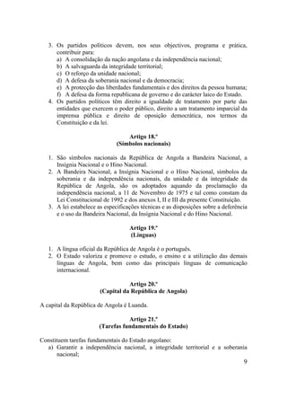 9
3. Os partidos políticos devem, nos seus objectivos, programa e prática,
contribuir para:
a) A consolidação da nação angolana e da independência nacional;
b) A salvaguarda da integridade territorial;
c) O reforço da unidade nacional;
d) A defesa da soberania nacional e da democracia;
e) A protecção das liberdades fundamentais e dos direitos da pessoa humana;
f) A defesa da forma republicana de governo e do carácter laico do Estado.
4. Os partidos políticos têm direito a igualdade de tratamento por parte das
entidades que exercem o poder público, direito a um tratamento imparcial da
imprensa pública e direito de oposição democrática, nos termos da
Constituição e da lei.
Artigo 18.º
(Símbolos nacionais)
1. São símbolos nacionais da República de Angola a Bandeira Nacional, a
Insígnia Nacional e o Hino Nacional.
2. A Bandeira Nacional, a Insígnia Nacional e o Hino Nacional, símbolos da
soberania e da independência nacionais, da unidade e da integridade da
República de Angola, são os adoptados aquando da proclamação da
independência nacional, a 11 de Novembro de 1975 e tal como constam da
Lei Constitucional de 1992 e dos anexos I, II e III da presente Constituição.
3. A lei estabelece as especificações técnicas e as disposições sobre a deferência
e o uso da Bandeira Nacional, da Insígnia Nacional e do Hino Nacional.
Artigo 19.º
(Línguas)
1. A língua oficial da República de Angola é o português.
2. O Estado valoriza e promove o estudo, o ensino e a utilização das demais
línguas de Angola, bem como das principais línguas de comunicação
internacional.
Artigo 20.º
(Capital da República de Angola)
A capital da República de Angola é Luanda.
Artigo 21.º
(Tarefas fundamentais do Estado)
Constituem tarefas fundamentais do Estado angolano:
a) Garantir a independência nacional, a integridade territorial e a soberania
nacional;
 