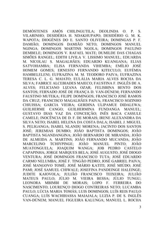 3
DEMÓSTENES AMÓS CHILINGUTILA; DEOLINDA O. P. S.
VILARINHO; DESIDÉRIA H. NDAKHUPAPO; DESIDÉRIO G. M. K.
WAPOTA; DIOGÉNES DO E. SANTO OLIVEIRA; DOMINGAS P. F.
DAMIÃO; DOMINGOS DAMIÃO NETO; DOMINGOS MANUEL
NGINGA; DOMINGOS MARTINS NGOLA; DOMINGOS PAULINO
DEMBELE; DOMINGOS V. RAFAEL MATE; DUMILDE DAS CHAGAS
SIMÕES RANGEL; EDITH LIVILA V. LISSIMO MANUEL; EDUARDA
M. NICOLAU S. MAGALHÃES; EDUARDO KUANGANA; ELIAS
SATYOHAMBA; ELISA FERNANDA VIHEMBA; EMÍLIO JOSÉ
HOMEM GOMES; ERNESTO FERNANDO KITECULO; EUFÉMIA
HAMBELELENI; EUFRAZINA M. M. TEODORO PAIVA; EUFRAZINA
TERESA C. L. G. MAIATO; EULÁLIA MARIA ALVES ROCHA DA
SILVA; FABRICE ALCEBIADES MAIECO; FAUSTINA F. INGLÊS DE A.
ALVES; FELICIANO LIZANA OZAR; FELISBINA BENTO DOS
SANTOS; FERNADO JOSÉ DE FRANÇA D. VAN-DÚNEM; FERNANDO
FAUSTINO MUTEKA; FILIPE DOMINGOS; FRANCISCO JOSÉ RAMOS
DA CRUZ; FRANCISCO MAGALHÃES PAIVA; FRANCISCO SOZINHO
CHIUISSA; GARCIA VIEIRA; GERDINA ULIPAMUE DIDALEWA;
GUILHERME CANGO; GUILHERMINA FUNDANGA MANUEL;
GUSTAVO DIAS VAZ DA CONCEIÇÃO; INÊS BACA CASSULE
CAMELE; INOCÊNCIA DE D. F. DE MORAIS; IRENE ALEXANDRA DA
SILVA NETO; ISABEL HELENA DA COSTA DALA; ISABEL J. MIGUEL
S. PELIGANGA; ISABEL NLANDU MORENA; JACINTO DOS SANTOS
JOSÉ; JEREMIAS DUMBO; JOÃO BAPTISTA DOMINGOS; JOÃO
BAPTISTA NGANDANGINA; JOÃO BERNARDO DE MIRANDA; JOÃO
DE ALMEIDA A. MARTINS; JOÃO FERNANDO MUCANDA; JOÃO
MARCELINO TCHIYPINGE; JOÃO MANUEL PINTO; JOÃO
MUATONGUELA; JOAQUIM WANGA; JOB PEDRO CASTELO
CAPAPINHA; JORGE MARQUES BELA; JOSÉ AUGUSTO; JOSÉ DIOGO
VENTURA; JOSÉ DOMINGOS FRANCISCO TUTA; JOSÉ EDUARDO
CARMO NELUMBA; JOSÉ F. TINGÃO PEDRO; JOSÉ GABRIEL PAIVA;
JOSÉ MANGOVO TOMÉ; JOSÉ MÁRIO KATITI; JOSÉ MIÚDO; JOSÉ
PAMI; JOSÉ SAMUEL CHIWALE; JOSEFINA PANDEINGE HALEINGE;
JUDITE KAIOVOLA; JULIÃO FRANCISCO TEIXEIRA; JULIÃO
MATEUS PAULO; JÚLIO M. VIEIRA BESSA; JÚLIO TUNGU;
LEONORA MBIMBI DE MORAIS; LOPO F. FERREIRA DO
NASCIMENTO; LOURENÇO DIOGO CONTREIRAS NETO; LUCAMBA
PAULO; LÚCIA MARIA TOMÁS; LUIS DOMINGOS; LUÍS REIS PAULO
CUANGA; LUÍS WACHIHASSA MAIAJALA; LUZIA P. DE S. INGLÊS
VAN-DÚNEM; MANUEL FIGUEIRA KALUNGA; MANUEL L. ROCHA
 