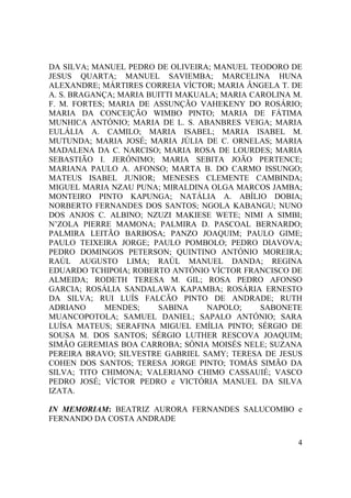 4
DA SILVA; MANUEL PEDRO DE OLIVEIRA; MANUEL TEODORO DE
JESUS QUARTA; MANUEL SAVIEMBA; MARCELINA HUNA
ALEXANDRE; MÁRTIRES CORREIA VÍCTOR; MARIA ÂNGELA T. DE
A. S. BRAGANÇA; MARIA BUITTI MAKUALA; MARIA CAROLINA M.
F. M. FORTES; MARIA DE ASSUNÇÃO VAHEKENY DO ROSÁRIO;
MARIA DA CONCEIÇÃO WIMBO PINTO; MARIA DE FÁTIMA
MUNHICA ANTÓNIO; MARIA DE L. S. ABANBRES VEIGA; MARIA
EULÁLIA A. CAMILO; MARIA ISABEL; MARIA ISABEL M.
MUTUNDA; MARIA JOSÉ; MARIA JÚLIA DE C. ORNELAS; MARIA
MADALENA DA C. NARCISO; MARIA ROSA DE LOURDES; MARIA
SEBASTIÃO I. JERÓNIMO; MARIA SEBITA JOÃO PERTENCE;
MARIANA PAULO A. AFONSO; MARTA B. DO CARMO ISSUNGO;
MATEUS ISABEL JUNIOR; MENESES CLEMENTE CAMBINDA;
MIGUEL MARIA NZAU PUNA; MIRALDINA OLGA MARCOS JAMBA;
MONTEIRO PINTO KAPUNGA; NATÁLIA A. ABÍLIO DOBIA;
NORBERTO FERNANDES DOS SANTOS; NGOLA KABANGU; NUNO
DOS ANJOS C. ALBINO; NZUZI MAKIESE WETE; NIMI A SIMBI;
N’ZOLA PIERRE MAMONA; PALMIRA D. PASCOAL BERNARDO;
PALMIRA LEITÃO BARBOSA; PANZO JOAQUIM; PAULO GIME;
PAULO TEIXEIRA JORGE; PAULO POMBOLO; PEDRO DIAVOVA;
PEDRO DOMINGOS PETERSON; QUINTINO ANTÓNIO MOREIRA;
RAÚL AUGUSTO LIMA; RAÚL MANUEL DANDA; REGINA
EDUARDO TCHIPOIA; ROBERTO ANTÓNIO VÍCTOR FRANCISCO DE
ALMEIDA; RODETH TERESA M. GIL; ROSA PEDRO AFONSO
GARCIA; ROSÁLIA SANDALAWA KAPAMBA; ROSÁRIA ERNESTO
DA SILVA; RUI LUÍS FALCÃO PINTO DE ANDRADE; RUTH
ADRIANO MENDES; SABINA NAPOLO; SABONETE
MUANCOPOTOLA; SAMUEL DANIEL; SAPALO ANTÓNIO; SARA
LUÍSA MATEUS; SERAFINA MIGUEL EMÍLIA PINTO; SÉRGIO DE
SOUSA M. DOS SANTOS; SÉRGIO LUTHER RESCOVA JOAQUIM;
SIMÃO GEREMIAS BOA CARROBA; SÓNIA MOISÉS NELE; SUZANA
PEREIRA BRAVO; SILVESTRE GABRIEL SAMY; TERESA DE JESUS
COHEN DOS SANTOS; TERESA JORGE PINTO; TOMÁS SIMÃO DA
SILVA; TITO CHIMONA; VALERIANO CHIMO CASSAUIÉ; VASCO
PEDRO JOSÉ; VÍCTOR PEDRO e VICTÓRIA MANUEL DA SILVA
IZATA.
IN MEMORIAM: BEATRIZ AURORA FERNANDES SALUCOMBO e
FERNANDO DA COSTA ANDRADE
 