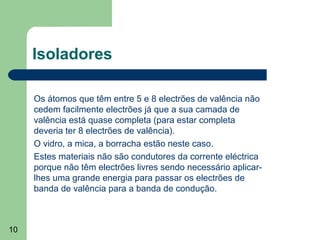 10
Isoladores
Os átomos que têm entre 5 e 8 electrões de valência não
cedem facilmente electrões já que a sua camada de
valência está quase completa (para estar completa
deveria ter 8 electrões de valência).
O vidro, a mica, a borracha estão neste caso.
Estes materiais não são condutores da corrente eléctrica
porque não têm electrões livres sendo necessário aplicar-
lhes uma grande energia para passar os electrões de
banda de valência para a banda de condução.
 