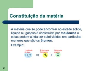 2
Constituição da matéria
A matéria que se pode encontrar no estado sólido,
liquido ou gasoso é constituída por moléculas e
estas podem ainda ser subdivididas em partículas
menores que são os átomos.
Exemplo:
1 molécula
de água
2 átomos de
hidrogénio
1 átomo de
oxigénio
H2O ⇒ H2 + O
 