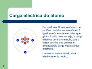 6
Carga eléctrica do átomo
Em qualquer átomo, o número de
protões contidos no seu núcleo é
igual ao número de electrões que
giram à volta dele, ou seja, a carga
eléctrica do átomo é nula, pois a
carga positiva dos protões é
anulada pela carga negativa dos
electrões.
Um átomo nesse estado está
electricamente neutro.
 