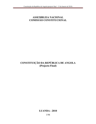 Constituição da República de Angola (projecto final – 13 de Janeiro de 2010)




            ASSEMBLEIA NACIONAL
          COMISSÃO CONSTITUCIONAL




CONSTITUIÇÃO DA REPÚBLICA DE ANGOLA
            (Projecto Final)




                          LUANDA - 2010
                                    1/94
 