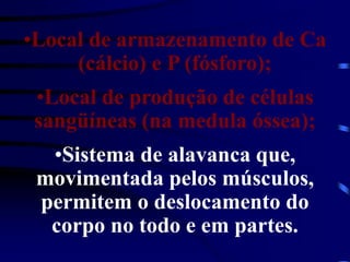 •Local de armazenamento de Ca
(cálcio) e P (fósforo);
•Local de produção de células
sangüíneas (na medula óssea);
•Sistema de alavanca que,
movimentada pelos músculos,
permitem o deslocamento do
corpo no todo e em partes.
 
