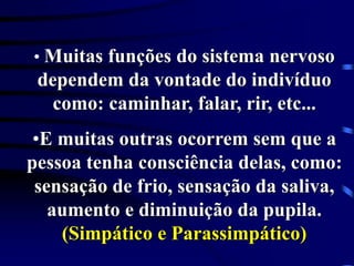• Muitas funções do sistema nervoso
dependem da vontade do indivíduo
como: caminhar, falar, rir, etc...
•E muitas outras ocorrem sem que a
pessoa tenha consciência delas, como:
sensação de frio, sensação da saliva,
aumento e diminuição da pupila.
(Simpático e Parassimpático)
 