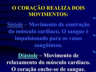 O CORAÇÃO REALIZA DOIS
MOVIMENTOS:
Sístole – Movimento de contração
do músculo cardíaco. O sangue é
impulsionado para os vasos
sangüíneos.
Diástole – Movimento de
relaxamento do músculo cardíaco.
O coração enche-se de sangue.
 
