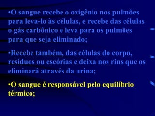 •O sangue recebe o oxigênio nos pulmões
para leva-lo às células, e recebe das células
o gás carbônico e leva para os pulmões
para que seja eliminado;
•Recebe também, das células do corpo,
resíduos ou escórias e deixa nos rins que os
eliminará através da urina;
•O sangue é responsável pelo equilíbrio
térmico;
 