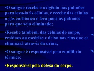 •O sangue recebe o oxigênio nos pulmões
para leva-lo às células, e recebe das células
o gás carbônico e leva para os pulmões
para que seja eliminado;
•Recebe também, das células do corpo,
resíduos ou escórias e deixa nos rins que os
eliminará através da urina;
•O sangue é responsável pelo equilíbrio
térmico;
•Responsável pela defesa do corpo.
 