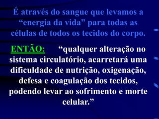 É através do sangue que levamos a
“energia da vida” para todas as
células de todos os tecidos do corpo.
ENTÃO: “qualquer alteração no
sistema circulatório, acarretará uma
dificuldade de nutrição, oxigenação,
defesa e coagulação dos tecidos,
podendo levar ao sofrimento e morte
celular.”
 
