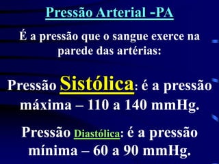 Pressão Arterial -PA
É a pressão que o sangue exerce na
parede das artérias:
Pressão Sistólica: é a pressão
máxima – 110 a 140 mmHg.
Pressão Diastólica: é a pressão
mínima – 60 a 90 mmHg.
 