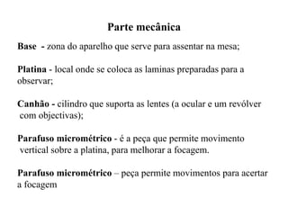 Parte mecânica
Base - zona do aparelho que serve para assentar na mesa;
Platina - local onde se coloca as laminas preparadas para a
observar;
Canhão - cilindro que suporta as lentes (a ocular e um revólver
com objectivas);
Parafuso micrométrico - é a peça que permite movimento
vertical sobre a platina, para melhorar a focagem.
Parafuso micrométrico – peça permite movimentos para acertar
a focagem
 
