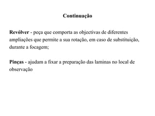 Continuação
Revólver - peça que comporta as objectivas de diferentes
ampliações que permite a sua rotação, em caso de substituição,
durante a focagem;
Pinças - ajudam a fixar a preparação das laminas no local de
observação
 