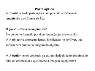 Parte óptica
A Constituição da parte óptica compreende o sistema de
ampliação e o sistema de Luz
O que é sistema de ampliação?
É o conjunto formado por duas lentes (objectiva e ocular):
 A objectiva apresenta lentes, localizadas no revólver, que
servem para ampliar a imagem do objecto;
 A ocular lentes colocado na extremidade do tubo, próxima do
olho do observador e que recebe a imagem da objectiva
 