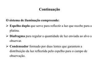 Continuação
O sistema de iluminação compreende:
 Espelho duplo que serve para reflectir a luz que recebe para a
platina.
 Diafragma para regular a quantidade de luz enviada ao alvo a
observar.
 Condensador formado por duas lentes que garantem a
distribuição da luz reflectida pelo espelho para o campo de
observação.
 