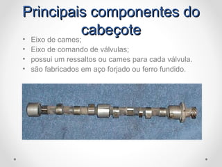 Principais componentes doPrincipais componentes do
cabeçotecabeçote• Eixo de cames;
• Eixo de comando de válvulas;
• possui um ressaltos ou cames para cada válvula.
• são fabricados em aço forjado ou ferro fundido.
 