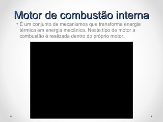 Motor de combustão internaMotor de combustão interna
• É um conjunto de mecanismos que transforma energia
térmica em energia mecânica. Neste tipo de motor a
combustão é realizada dentro do próprio motor.
 