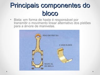 Principais componentes doPrincipais componentes do
blocobloco
• Biela: em forma de haste é responsável por
transmitir o movimento linear alternativo dos pistões
para a árvore de manivelas.
 
