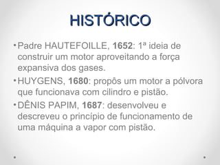 HISTÓRICOHISTÓRICO
•Padre HAUTEFOILLE, 1652: 1ª ideia de
construir um motor aproveitando a força
expansiva dos gases.
•HUYGENS, 1680: propôs um motor a pólvora
que funcionava com cilindro e pistão.
•DÊNIS PAPIM, 1687: desenvolveu e
descreveu o princípio de funcionamento de
uma máquina a vapor com pistão.
 