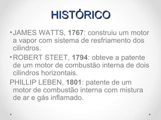 HISTÓRICOHISTÓRICO
•JAMES WATTS, 1767: construiu um motor
a vapor com sistema de resfriamento dos
cilindros.
•ROBERT STEET, 1794: obteve a patente
de um motor de combustão interna de dois
cilindros horizontais.
PHILLIP LEBEN, 1801: patente de um
motor de combustão interna com mistura
de ar e gás inflamado.
 