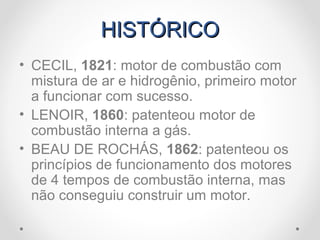 HISTÓRICOHISTÓRICO
• CECIL, 1821: motor de combustão com
mistura de ar e hidrogênio, primeiro motor
a funcionar com sucesso.
• LENOIR, 1860: patenteou motor de
combustão interna a gás.
• BEAU DE ROCHÁS, 1862: patenteou os
princípios de funcionamento dos motores
de 4 tempos de combustão interna, mas
não conseguiu construir um motor.
 
