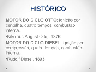 HISTÓRICOHISTÓRICO
MOTOR DO CICLO OTTO: ignição por
centelha, quatro tempos, combustão
interna.
•Nikolaus August Otto, 1876
MOTOR DO CICLO DIESEL: ignição por
compressão, quatro tempos, combustão
interna.
•Rudolf Diesel, 1893
 