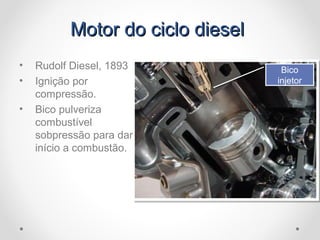 Motor do ciclo dieselMotor do ciclo diesel
• Rudolf Diesel, 1893
• Ignição por
compressão.
• Bico pulveriza
combustível
sobpressão para dar
início a combustão.
Bico
injetor
Bico
injetor
 